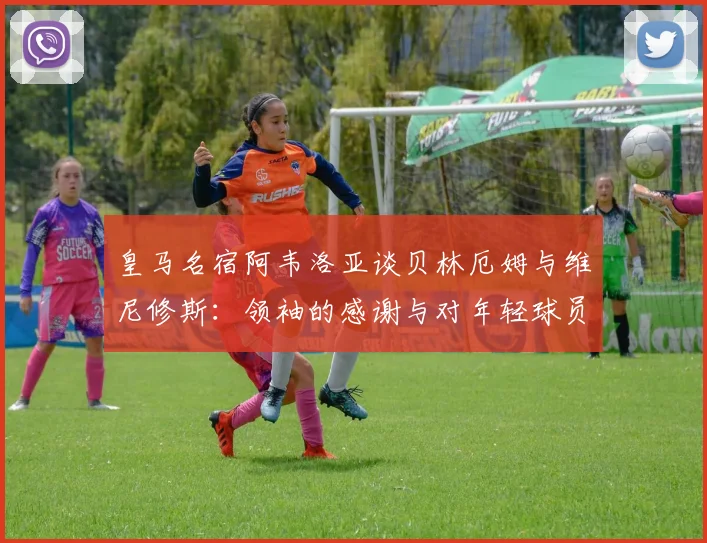 皇马名宿阿韦洛亚谈贝林厄姆与维尼修斯：领袖的感谢与对年轻球员的真诚鼓励