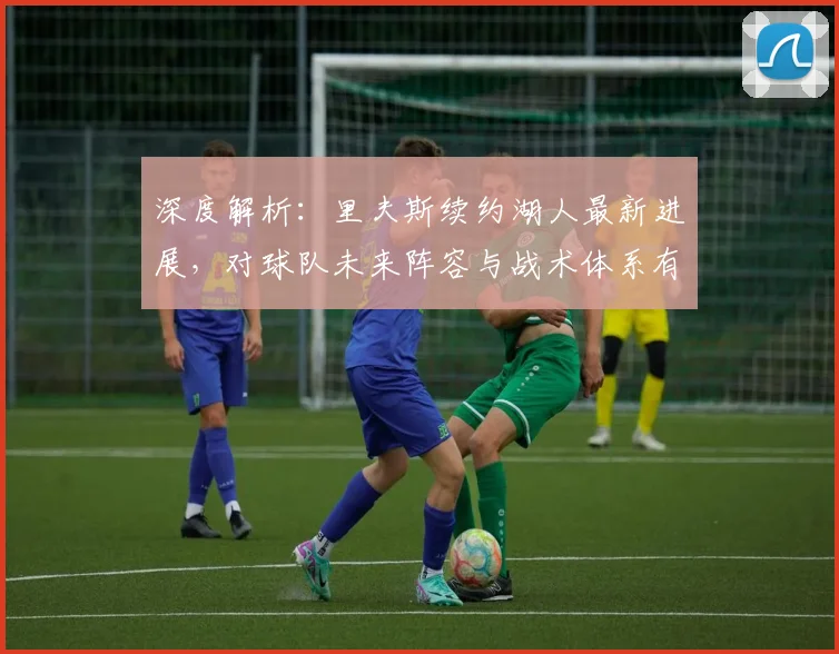 深度解析：里夫斯续约湖人最新进展，对球队未来阵容与战术体系有何关键影响？