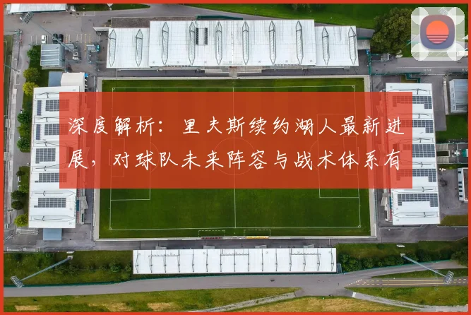 深度解析:里夫斯续约湖人最新进展,对球队未来阵容与战术体系有何关键影响?