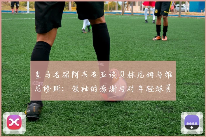 皇马名宿阿韦洛亚谈贝林厄姆与维尼修斯:领袖的感谢与对年轻球员的真诚鼓励