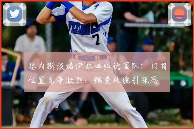赫内斯谈诺伊尔回归德国队：门将位置竞争激烈，鲍曼处境引深思