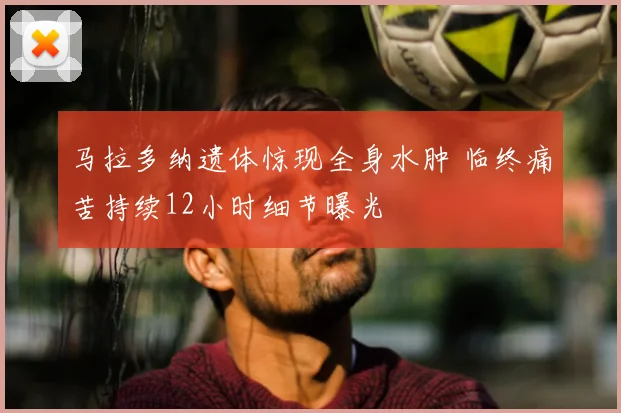 马拉多纳遗体惊现全身水肿 临终痛苦持续12小时细节曝光