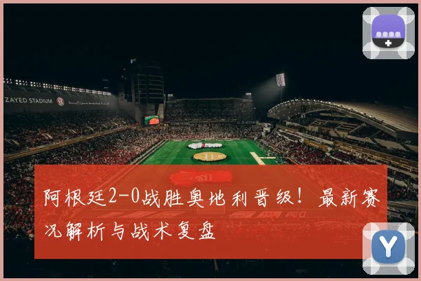 阿根廷2-0战胜奥地利晋级！最新赛况解析与战术复盘