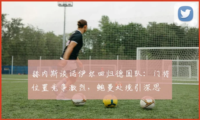 赫内斯谈诺伊尔回归德国队：门将位置竞争激烈，鲍曼处境引深思