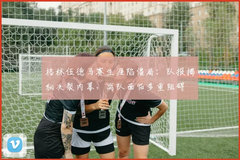 格林伍德马赛生涯陷僵局：队报揭秘决裂内幕，离队面临多重阻碍